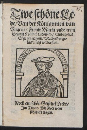 Twe schœne Le=||de/ Van der Kœniginnen van || Vngern/ Frouw Maria vnde erem || Gemahl Kœninck Ludowich/ Vnde ys dat || Erste ym Thone/ Mach ick vnge=||lücke nicht wedderstan. || (Dat Ander Leedt/ Jm || Thone/ Jdt wanet Leeff || by Leue.|| ACh Godt wat schal ick singen/||...) Noch ein schœn Geistlick Leedt/|| Jm Thone/ Ach Godt wem || schal ickt klagen.||