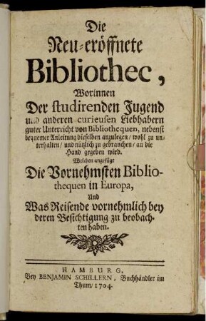 Die neu-eröffnete Bibliothec : Worinnen Der studirenden Jugend und anderen curieusen Liebhabern guter Unterricht von Bibliothequen, nebenst bequemer Anleitung dieselben anzulegen, wohl zu unterhalten, und nützlich zu gebrauchen, an die Hand gegeben wird ; Welchen angefügt Die Vornehmsten Bibliothequen in Europa, Und Was Reisende vornehmlich bey deren Besichtigung zu beobachten haben
