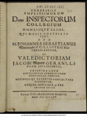 Venerabile Amplissimorum Dnn. Inspectorum Collegium Omneisque Alios, Qui Musis Nostris Favent, Ego M. Johannes Sebastianus Mitternacht/ P C. Illustris Ruthenei Rector, Ut Valedictoriam Jacobi Meyers Gerani, Lipsiam Abiturientis, Crastina Luce Sub Secundam Pomeridianam Recitandam Publice, Benivoli Et Faventes Auscultare Dignentur, Obnixe, Officiose Ac Peramanter Invito.