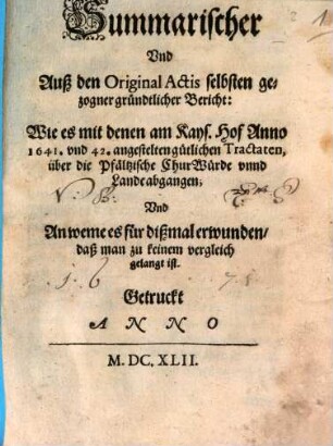 Summarischer Und Auß den Original Actis selbsten gezogner gründtlicher Bericht: Wie es mit denen am Kays. Hof Anno 1641. und 42. angestelten gütlichen Tractaten, über die Pfältzische ChurWürde unnd Lande abgangen; Und An weme es für dißmal erwunden, daß man zu keinem vergleich gelangt ist