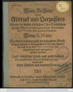 Müntz-Büchlein/ Oder Abdruck und Verzeichnis Etlicher in diesem Löblichen Ober-Sächsischen Kreiße bißhero gangbar gewesenen/ Nunmehro aber Valvirten/ und zugering befundener Müntz-Sorten : Bey deren jeglicher auch der befundene Werth/ wie hoch nehmlichen selbige noch in Handel und Wandel/ biß auff die in dem Patent determinirte Zeit anzunehmen und auszugeben/ gesetzet worden/ Nach einhälliger belieb- und gutbefindung des hochlöblichen Ober-Sächsischen Creißes sämbtlicher Chur-Fürsten/ und anderer Stände