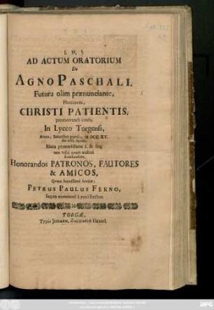 Ad Actum Oratorium De Agno Paschali, Futura olim prænunciante, Honorem, Christi Patientis, promovendi causa, In Lyceo Torgensi Anno, ... MDCCXV. die XVI. Aprilis ... Honorandos Patronos, Fautores & Macios, Qvam humillimè invitat:
