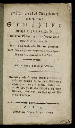 Raisonnirendes Verzeichniß dererjenigen Gemählde, welche allhier in Halle den 27sten October 1791. und folgende Tage Nachmittags von 2-4 Uhr in des Herrn Auctionator Werners Behausung ... verauctioniret werden sollen