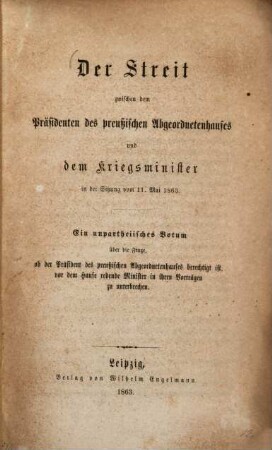 Der Streit zwischen dem Präsidenten des preußischen Abgeordnetenhauses und dem Kriegsminister in der Sitzung vom 11. Mai 1863 : ein unpartheiisches Votum über die Frage, ob der Präsident des preußischen Abgeordnetenhauses berechtigt ist, vor dem Hause redende Minister in ihren Vorträgen zu unterbrechen