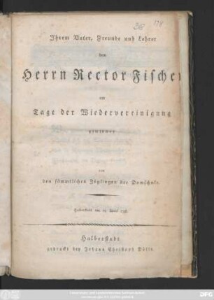Ihrem Vater, Freund und Lehrer dem Herrn Rector Fischer am Tage der Wiedervereinigung gewidmet von den sämmtlichen Zöglingen der Domschule : Halberstadt am 17. April 1798