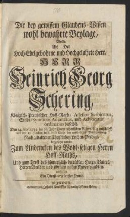 Die bey gewissen Glaubens-Wissen wohl bewahrte Beylage, Wolte Als Der Hoch-Edelgebohrne und Hochgelahrte Herr, Herr Heinrich Georg Schering, Königlich-Preußischer Hoff-Rath, Assessor Scabinatus, Stadt-Syndicus Adjunctus, und Advocatus ordinarius hieselbst, Den 14. Febr. 1734. im 36. Jahr seines rühmlichen Alters selig entschlieff, und den 19. ejusdem in S. Pauli Kirche bey ansehnlicher Versammlung, Nach gehaltener Christlichen Leichen-Predigt, beygesetzet wurde, Zum Andencken des Wohl-seligen Herrn Hoff-Raths, Und zum Trost des schmertzlich-betrübten Herrn Vaters, Herrn Brüder und übrigen nahen Anverwandten, vorstellen