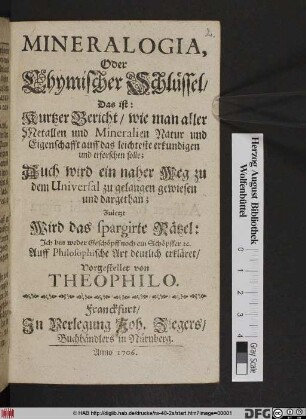 Mineralogia, Oder Chymischer Schlüssel/ Das ist: Kurtzer Bericht/ wie man aller Metallen und Mineralien Natur und Eigenschafft auff das leichteste erkundigen und erforschen solle : Auch wird ein naher Weg zu dem Universal zu gelangen gewiesen und dargethan ; Zuletzt Wird das spargirte Rätzel: Ich bin weder Geschöpff noch ein Schöpffer [et]c. Auff Philosophische Art deutlich erkläret