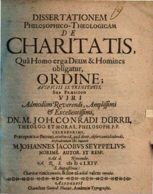 Dissertationem Philosophico-Theologicam De Charitatis, Qua Homo erga Deum & Homines obligatur, Ordine; Auspiciis SS. Trinitatis, Sub Praesidio Viri Admodum Reverendi, Amplissimi & Excellentissimi, Dn. M. Joh. Conradi Dürrii ... Defendendam sibi imponit M. Johannes Jacobus Seyppelius, Norimb. Autor. Et Resp. Ad d. [...] Novembr. A.R.S. MDCLXIV.