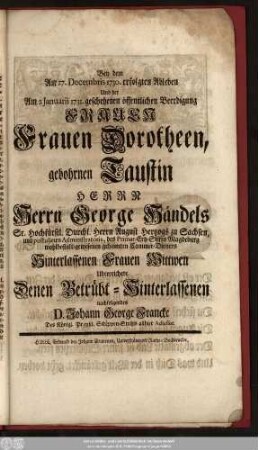 Bey dem Am 27. Decembris 1730. erfolgten Ableben Und der Am 2. Januarii 1731. geschehenen öffentlichen Beerdigung Frauen Frauen Dorotheen, gebohrnen Taustin Herrn Herrn George Händels Sr. Hochfürstl. Durchl. Herrn August Hertzogs zu Sachsen, und postulirten Administratoris, des Primat-Ertz-Stifts Magdeburg wohlbestalt-gewesenen geheimten Cammer-Dieners Hinterlassenen Frauen Wittwen Uberreichete Denen Betrübt-Hinterlassenen nachfolgendes D. Johann George Francke Des Königl. Preußl. Schöppen-Stuhls allhier Adsessor