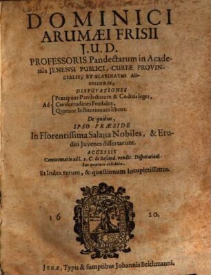 Dominici Arumaei Frisii J.U.D. Professoris Pandectarum in Academia Jenensi Publici ... Disputationes Ad Praecipuas Pandectarum & Codicis leges, Consuetudines Feudales, Quatuor Institutionum libros : De quibus, Ipso Praeside In Florentissima Salana Nobiles, & Eruditi Juvenes dissertarunt