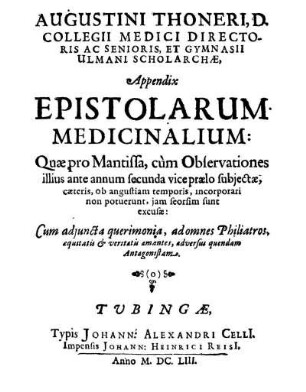 Augustini Thoneri, D. Collegii Medici Directoris Ac Senioris, Et Gymnasii Ulmani Scholarchæ, Appendix Epistolarum Medicinalium : Quæ pro Mantissa, cùm Observationes illius ante annum secunda vice prælo subjectæ ... jam seorsim sunt excusæ: Cum adjuncta querimonia, ad omnes Philiatros, æquitatis & veritatis amantes, adversus quendam Antagonistam