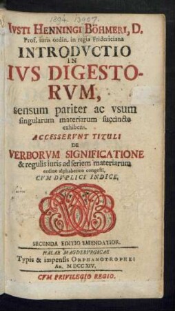 Iusti Henningi Böhmeri, D. Prof. iuris ordin. in regia Fridericiana Introductio In Ius Digestorum : sensum pariter ac usum singularum materiarum succincte exhibens ; Accesserunt Tituli De Verborum Significatione & regulis iuris ad seriem materiarum ordine alphabetico congesti. Cum Duplici Indice
