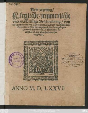 New zeytung/|| Klegliche/ jemmerliche || vnd warhafftige Beschreibung/ von || der Einnehmung vnd Plünderung der weit vnd hochberümbten || Stadt Antorff/ im Hertzogthumb Braband gelegen/|| Vnd was sich von dem 2. Nouembris/ bis || auff den 16.tag allenthalben zuge=||tragen hat.