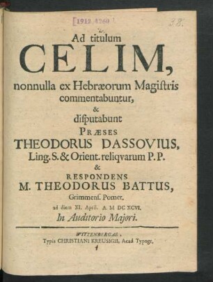 Ad titulum Celim, nonnulla ex Hebraeorum Magistris commentabuntur, & disputabunt Praeses Theodorus Dassovius, Ling. S. & Orient. reliquarum P.P. & Respondens M. Theodorus Battus, Grimmens. Pomer. ad diem XI. April. A. MDCXCVI. ...