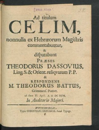 Ad titulum Celim, nonnulla ex Hebraeorum Magistris commentabuntur, & disputabunt Praeses Theodorus Dassovius, Ling. S. & Orient. reliquarum P.P. & Respondens M. Theodorus Battus, Grimmens. Pomer. ad diem XI. April. A. MDCXCVI. ...