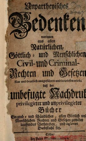 Unpartheyisches Bedenken, worinnen aus allen ... Civil- und Criminal-Rechten ... bewiesen wird, daß der unbefugte Nachdruck privilegirter und unprivilegirter Bücher ... infamer Diebstahl sey