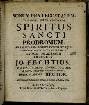 Sonum Pentecostalem, Venientis Super Apostolos Spiritus Sancti Prodromum, Ad Salutarem Meditationem Et Usum Festo Hoc Die Ex Eadem Hauriendum. Civibus Academicis Proponit Jo. Fechtius, D. & Prof. P. Ordin. Consist. Duc. Ads. & Distr. Rostoch. Superintendens, Hodie Academiæ Rector : [Scr. Rostochi[i] d. XXVIII. Maji Anno M.DCCIII.]