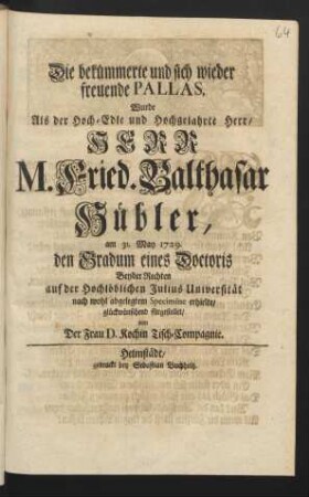 Die bekümmerte und sich wieder freuende Pallas, Wurde Als der Hoch-Edle und Hochgelahrte Herr/ Herr M. Fried. Balthasar Hübler, am 31. May 1729. den Gradum eines Doctoris Beyder Rechten auf der Hochlöblichen Julius Universität nach wohl abgelegtem Specimine erhielte