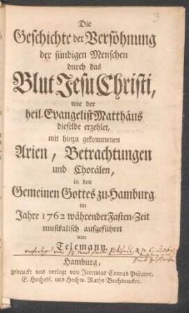 Die Geschichte der Versöhnung der sündigen Menschen durch das Blut Jesu Christi, : wie der heil. Evangelist Matthäus dieselbe erzehlet ; mit hinzu gekommenen Arien, Betrachtungen und Chorälen, in den Gemeinen Gottes zu Hamburg im Jahre 1762 währender Fasten-Zeit musikalisch aufgeführet