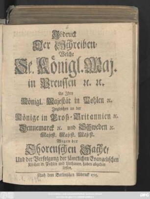 Abdruck Der Schreiben, Welche Se. Königl. Maj. in Preussen [et]c. [et]c. An Jhro Königl. Majest. in Pohlen [et]c. Jngleichen an der Könige in Groß-Britannien [et]c. Dennemarck [et]c. und Schweden [et]c. Majest. Majest. Majest. Wegen der Thorenschen Sache, Und der Verfolgung der sämtlichen Evangelischen Kirchen in Pohlen und Litthauen, haben abgehen lassen
