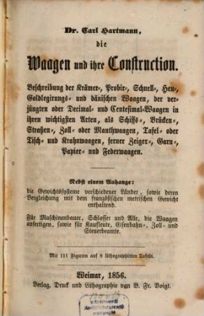 Die Waagen und ihre Construction : Beschreibung d. Krämer-, Probir-, ... u. Centesimal-Waagen, in ihren wichtigsten Arten, als Schiffs-, Brücken-, ... und Federwaagen ; nebst einem Anhange: Die Gewichtssysteme verschiedener Länder ... enthaltend ; mit 111 Figuren auf 8 lithograph. Tafeln