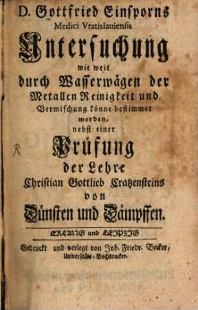 D. Gottfried Einsporns Medici Vratislauiensis Untersuchung wie weit durch Wasserwägen der Metallen Reinigkeit und Vermischung könne bestimmet werden : nebst einer Prüfung der Lehre Christian Gottlieb Cratzensteins von Dünsten und Dämpffen