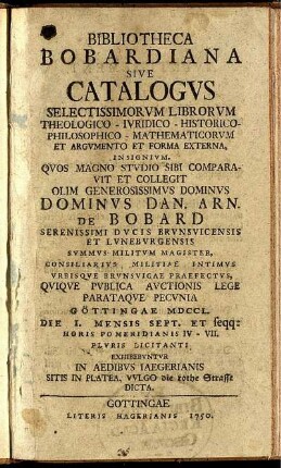 Bibliotheca Bobardiana Sive Catalogvs Selectissimorvm Librorvm Theologico- Ivridico- Historico- Philosophico- Mathematicorvm Et Argvmento Et Forma Externa, Insignivm : Qvos ... Sibi Comparavit Et Collegit ... Dominvs Dan. Arn. De Bobard Serenissimi Dvcis Brvnsvicensis Et Lvnebvrgensis Svmmvs Militvm Magister, Consiliarivs Militiae Intimvs Vrbisqve Brvnsvigae Praefectvs, Qviqve Pvblica Avctionis Lege Parataqve Pecvnia Göttingae MDCCL. Die 1. Mensis Sept. Et seqq: ... Plvris Licitanti Exhibebvntvr In Aedibvs Iaegerianis Sitis In Platea, Vvlgo die rothe Strasse Dicta .