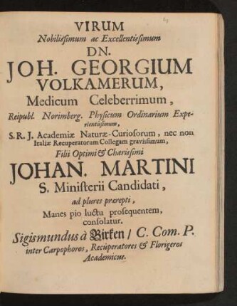 Virum Nobilissimum ac Excellentissimum Dn. Joh. Georgium Volkamerum, Medicum Celeberrimum, Reipubl. Norimberg. Physicum Ordinarium Experientissimum, S.R.I. Academiae Naturae-Curiosorum, nec non Italiae Recuperatorum Collegam gravissimum, Filii Optimi & Charissimi Johan. Martini S. Ministerii Candidati, ad plures praerepti, Manes pio luctu prosequentem, consolatur.