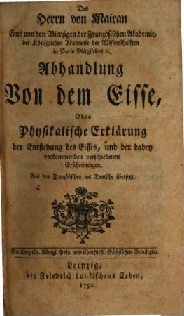 Des Herrn von Mairan Eines von den Vierzigen der Französischen Akademie, der Königlichen Akademie der Wissenschafften in Paris Mitgliedes [et]c. Abhandlung von dem Eisse, Oder Physikalische Erklärung der Entstehung des Eisses, und der dabey vorkommenden verschiedenen Erscheinungen
