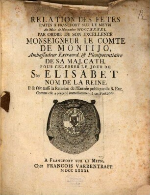 Relation Des Fetes Faites A Francfort Sur Le Meyn Au Mois de Novembre MDCCXXXXI. Par Ordre De Son Excellence Monseigneur Le Comte De Montijo, Ambassadeur Extraord. & Plenipotentiaire De Sa Maj. Cath. Pour Celebrer Le Jour De Ste Elisabet Nom De La Reine : Il se fait aussi la Relation de l'Entrée publique de S. Exc. Comme elle a précédé immediatement à ces Fonctions