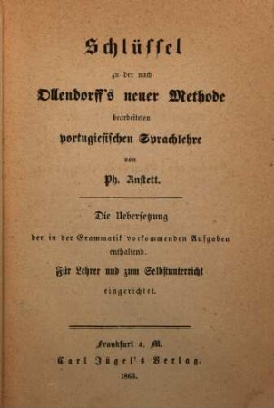 Schlüssel zu der nach Ollendorff's neuer Methode bearbeiteten portugiesischen Sprachlehre von Ph. Anstett : die Uebersetzung der in der Grammatik vorkommenden Aufgaben enthaltend ; für Lehrer und zum Selbstunterricht eingerichtet