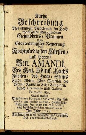 Kurtze Beschreibung Des ohnweit Brückenau im Hoch-Stifft Fulda Neu-erfundenen Gesundheits-Brunnen Unter Glorwürdigster Regierung Des Hochwürdigsten Fürsten, und Herrn, Hrn. Amandi, Des Heil. Römis. Reichs Fürsten, des Hoch-Stiffts Fulda Abten, Ihro Majestät der Römis. Kayserin Ertz-Cantzlarn, durch Germanien und Gallien Primaten &c.