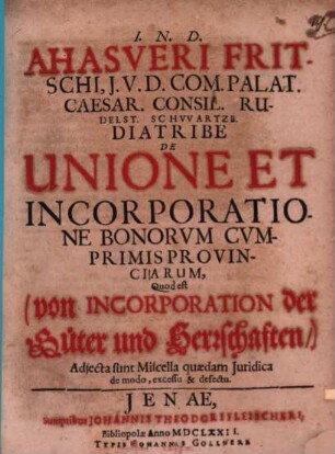 Ahasveri Fritschi, I.U.D. Com. Palat. Caesar. Consil. Rudelst. Schwartzb. Diatribe De Unione Et Incorporatione Bonorvm Cvmprimis Provinciarum, Quod est (von Incorporation der Güter und Herrschaften,) : Adiecta sunt Miscella quaedam Iuridica de modo, excessu & defectu