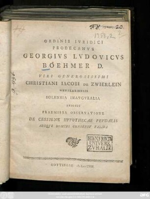 Ordinis Ivridici Prodecanvs Georgivs Lvdovicvs Boehmer D. Viri Generosissimi Christiani Iacobi De Zwierlein Wetzlariensis Solennia Inavgvralia Indicit Praemissa Observatione De Cessione Hypothecae Fevdalis Absqve Domini Consensv Valida