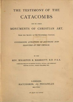 The Testimony of the Catacombs and of other monuments of christian art, from the second to the eighteenth century, concerning questions of doctrine now disputed in the church : By Rev. Wharton B. Marriott B. D. F. S. A. sometime fellow of Exeter College, Oxford, and assistant master at Eton; select preacher, etc.
