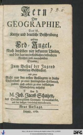 Kern Der Geographie, Das ist, Kurtze und deutliche Beschreibung unserer Erd-Kugel Nach derselben vier bekanten Theilen, und den darinn befindlichen besondern Reichen und vornehmsten Staaten : Zum Behuf der Jugend beyderlei Geschlechts, und zwar Nicht nur den ersten Anfängern in dieser Wissenschaft zu einer hinlänglichen Erkäntniß, sondern auch andern zu einer beständigen Wiederholung aufgesetzt
