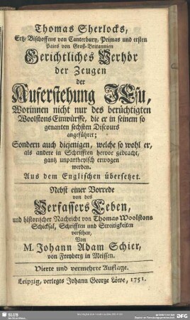 Thomas Sherlocks, Ertz-Bischoffens von Canterbury, Primas und ersten Pairs von Groß-Britannien Gerichtliches Verhör der Zeugen der Auferstehung Jesu, Worinnen nicht nur des berüchtigten Woolstons Einwürffe, die er in seinem so genanten sechsten Discours angeführet; Sondern auch diejenigen, welche so wohl er, als andere in Schrifften herbvor gebracht, gantz unpartheyisch erwogen werden : aus dem Englischen übersetzet