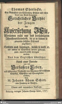 Thomas Sherlocks, Ertz-Bischoffens von Canterbury, Primas und ersten Pairs von Groß-Britannien Gerichtliches Verhör der Zeugen der Auferstehung Jesu, Worinnen nicht nur des berüchtigten Woolstons Einwürffe, die er in seinem so genanten sechsten Discours angeführet; Sondern auch diejenigen, welche so wohl er, als andere in Schrifften herbvor gebracht, gantz unpartheyisch erwogen werden : aus dem Englischen übersetzet