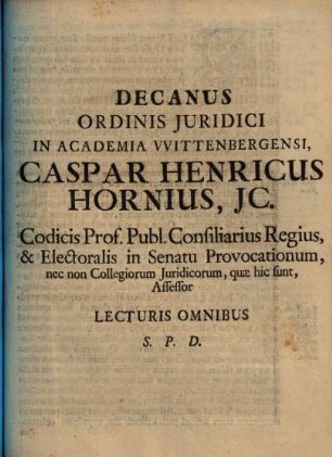 Decanus Ordinis Juridici In Academia Wittenbergensi Caspar Henricus Hornius, JC. Codicis Prof. Publ. Consiliarius Regius & Electoralis in Senatu Provocationum, nec non Collegiorum Juridicorum, quae hic sunt, Assessor, Lecturis Omnibus S. P. D. : [P. P. XVIII. post Trinitatis M DCC XI.]