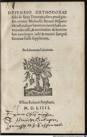 Defensio orthodoxae fidei de sacra Trinitate : co[n]tra prodigiosos errores Michaelis Serueti Hispani: ubi ostenditur, haereticos jure gladii ceorcendos esse, & nominatim de homine hoc tam impio iuste & merito sumptu[m] Geneuae suisse supplicium