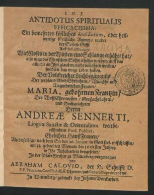 Antidotus Spiritualis Efficacissma: Ein bewehrtes köstliches Antidotum, oder heilwertige Geistliche Artzney/ wieder der Seelen-Gifft Auß Joh. III. v. 14. 15. Wie Moses in der Wüsten eine Schlange erhöhet hat ... : Bey Volckreicher Leichbegängnüs Der ... Frauen/ Maria, gebohrnen Frantzin/ Des ... Herrn Andreae Sennerti, Linguae Sanctae & Orientalium weitberühmbten Prof. Publici, Ehelichen HaußFrauen/ Als dieselbige/ nach dem Sie den 26. Ianuar ... entschlaffen/ am 31. gedachten Monats des 1661 sten Jahres in Ihr Ruhebettlein beygesetzet/ In der PfarrKirchen zu Wittenberg vorgetragen