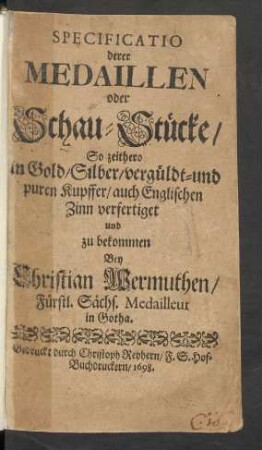 Specificatio derer Medaillen oder Schau-Stücke/ So zeithero in Gold/ Silber/ vergüldt- und puren Kupffer/ auch Englischen Zinn verfertiget und zu bekommen Bey Christian Wermuthen/ Fürstl. Sächs. Medailleur in Gotha