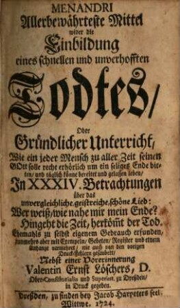 Menandri Allerbewährteste Mittel wider die Einbildung eines schnellen und unverhofften Todtes, Oder Gründlicher Unterricht, Wie ein jeder Mensch zu aller Zeit seinen Gott solle recht erhörlich um ein seliges Ende bitten, und täglich könne bereitet und gelassen leben : In XXXIV. Betrachtungen über das unvergleichliche, geistreiche, schöne Lied: Wer weiß, wie nahe mir mein Ende? Hingeht die Zeit, herköm(m)t der Tod