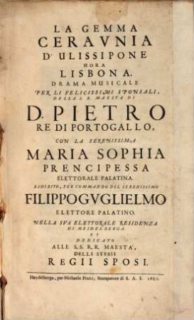 La Gemma Ceraunia D'Ulissipone Hora Lisbona : Drama Musicale Per Li Felicissimi Sponsali, Della S. R. Maesta Di D. Pietro Re Di Portogallo, Con La Serenissima Maria Sophia Prencipessa Elettorale Palatina. Eshibito, Per Commando Del Serenissimo Filippo Guglielmo Elettorale Palatino. Nella Sua Elettorale Residenza Di Heidelberga. Et Dedicato Alle S.S. R.R. Maesta', Delli Stessi Regii Sposi