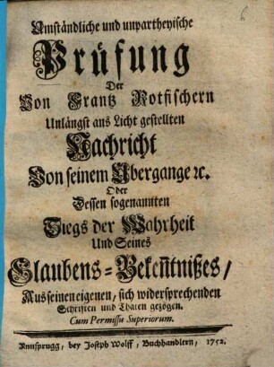 Umständliche und unpartheyische Prüfung Der Von Frantz Rotfischern Unlängst ans Licht gestellten Nachricht Von seinem Übergange [et]c. Oder Dessen sogenannten Siegs der Wahrheit Und Seines Glaubens-Beken[n]tnißes : Aus seinen eigenen, sich widersprechenden Schriften und Thaten gezogen