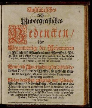 Außführliches doch Unvorgreifliches Bedencken/ über Gegenwertige der Reformirten in Franckreich Glaubens- und Gewissens-Rüge/ auch der darauff erfolgten Reformation/ wer der Urheber derselben/ mit was Behuff und wie solche fürgenommen/ wie gewaltsam sie fortgesetzet/ und noch itzo continuiret werde : Benebenst Untersuchung der dißfals beliebten Conduite des Hoffes/ so wohl an Seiten des König selbst/ als seiner andern hohen Anverwanten und Staats Ministres. Wobey derselben gefährlich und schädliche Würckungen/ so Franckreich/ Engeland und das Königreich Ungern vermittelst derer in denselben sich entsponnenen conspirationen daher empfunden/ auch noch ferner zugewarten haben möchten/ nechst Beyfügung einiger gegenwärtiger Verfolgung betreffende suppliquen Deliberations-Abschieden/ Missiven, Memorialien und Archiven entworffen