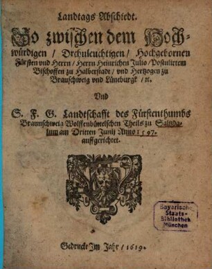 Landtags Abschiedt. So zwischen dem Hochwürdigen, Drchuleuchtigen [!], Hochgebornen Fürsten vnd Herrn, Herrn Heinrichen Julio, Postulirtem Bischoffen zu Halberstadt, vnd Hertzogen zu Braunschweig vnd Lüneburgk, [et]c. Vnd S.F.G. Landtschafft des Fürstenthumbs Braunschweig Wolffenbüttelschen Theils zu Saltzdalum am Dritten Junii Anno 1597. auffgerichtet