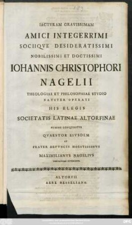 Iactvram Gravissimam Amici Integerrimi Sociiqve Desideratissimi Nobilissimi Et Doctissimi Iohannis Christophori Nagelii Theologiae Et Philosophiae Stvdio Naviter Operati His Elegis Societatis Latinae Altorfinae Nomine Conqveritvr Qvastestor Eivsdem Et Frater Defvncti Moestissimvs Maximilianvs Nagelivs Theologiae Stvdiosvs