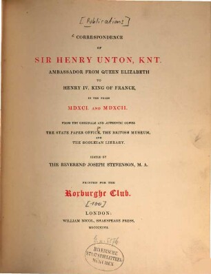 Correspondence of Sir Henry Unton, knt., Ambassador from Queen Elizabeth to Henry IV., king of France, in the Years MDXCI. and MDXCII. : From the Originals and authentic Copies in the State Paper Office, the British Museum, and the Bodleian Library. Edited by Joseph Stevenson. Printed for the Roxburghe Club