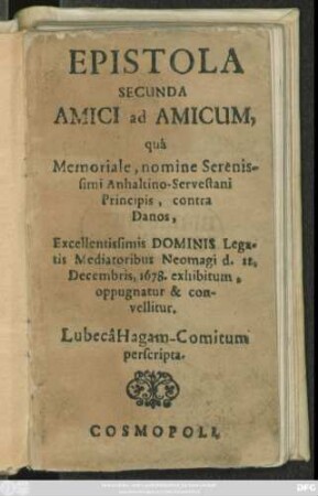 Epistola Secunda Amici ad Amicum, qua Memoriale, nomine Serenissimi Anhaltino-Servestani Principis, contra Danos, Excellentissimis Dominis Legatis Mediatoribus Neomagi d. 22. Decembris, 1678. exhibitum, oppugnatur & convellitur : Lubeca Hagam-Comitum perscripta